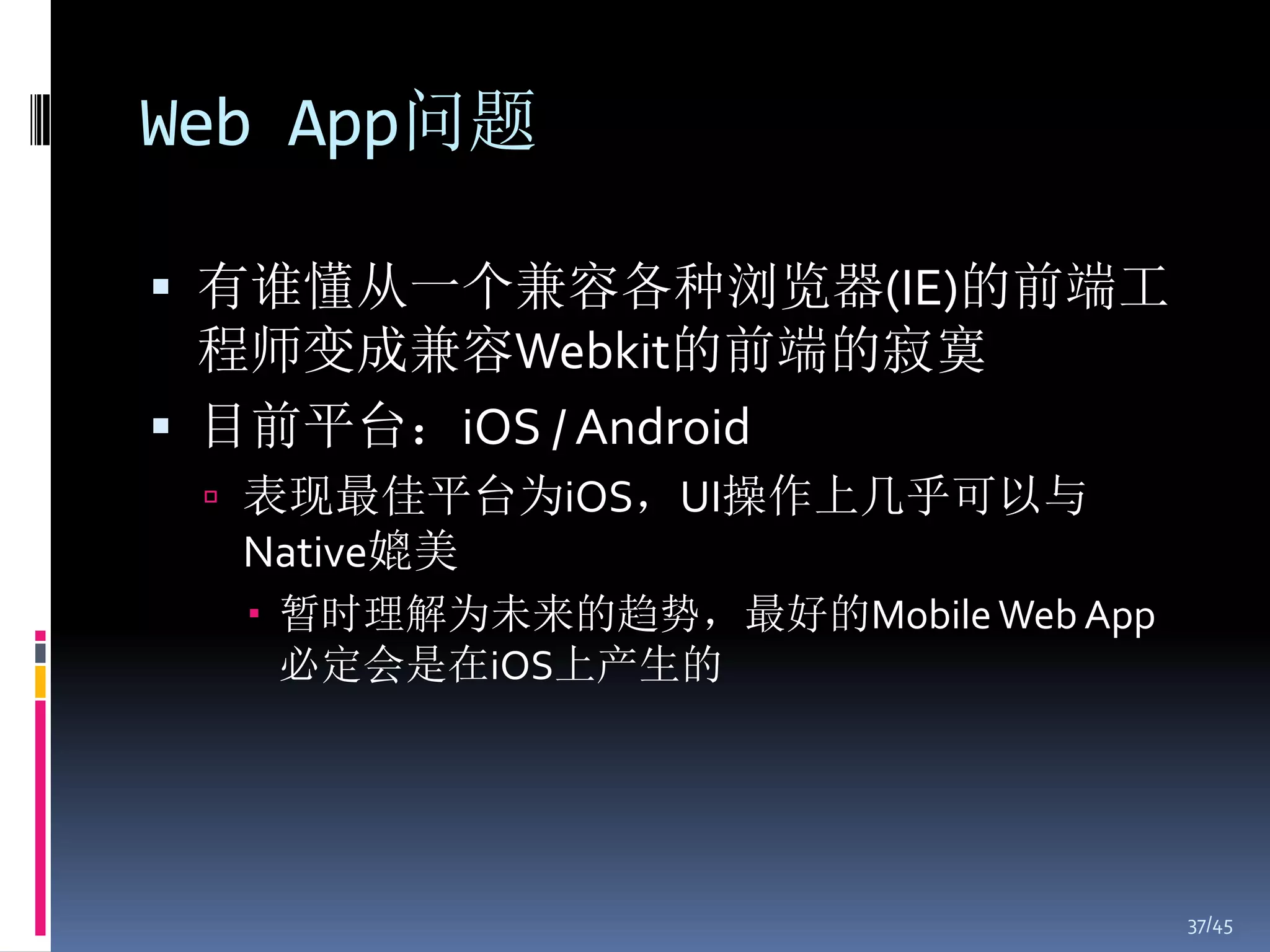 Web App问题

 有谁懂从一个兼容各种浏览器(IE)的前端工
  程师变成兼容Webkit的前端的寂寞
 目前平台：iOS / Android
  表现最佳平台为iOS，UI操作上几乎可以与
  Native媲美
   暂时理解为未来的趋势，最好的Mobile Web App
    必定会是在iOS上产生的




                                   37/45
 