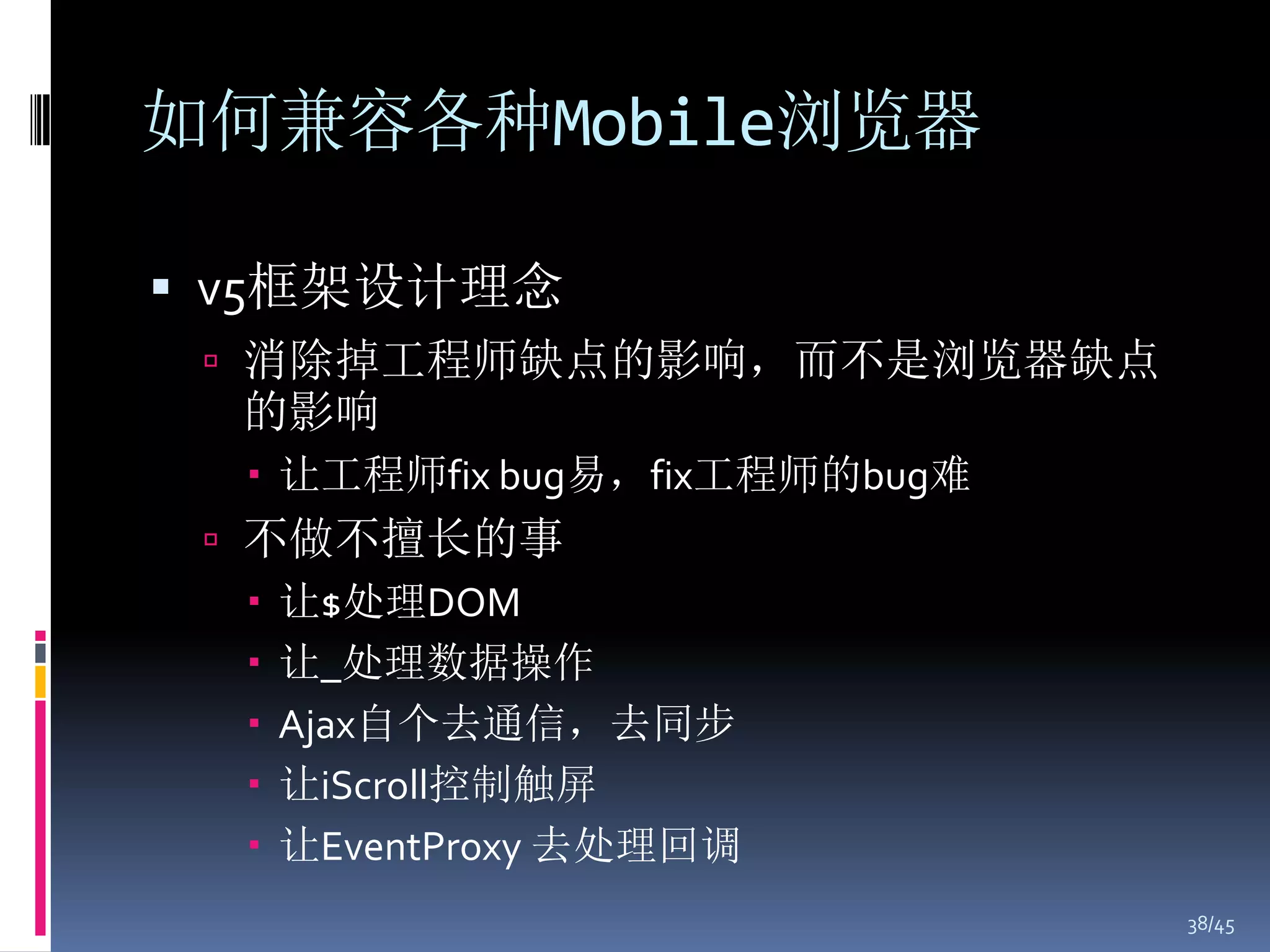 如何兼容各种Mobile浏览器

 v5框架设计理念
  消除掉工程师缺点的影响，而不是浏览器缺点
  的影响
   让工程师fix bug易，fix工程师的bug难
  不做不擅长的事
    让$处理DOM
    让_处理数据操作
    Ajax自个去通信，去同步
    让iScroll控制触屏
    让EventProxy 去处理回调
                               38/45
 