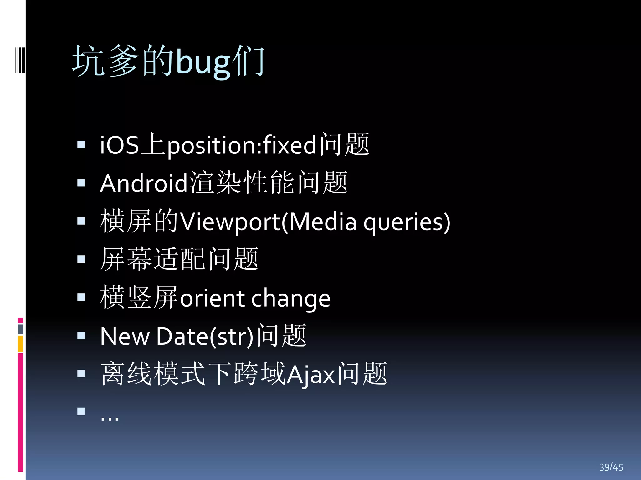 坑爹的bug们

 iOS上position:fixed问题
 Android渲染性能问题
 横屏的Viewport(Media queries)
 屏幕适配问题
 横竖屏orient change
 New Date(str)问题
 离线模式下跨域Ajax问题
 …
                               39/45
 