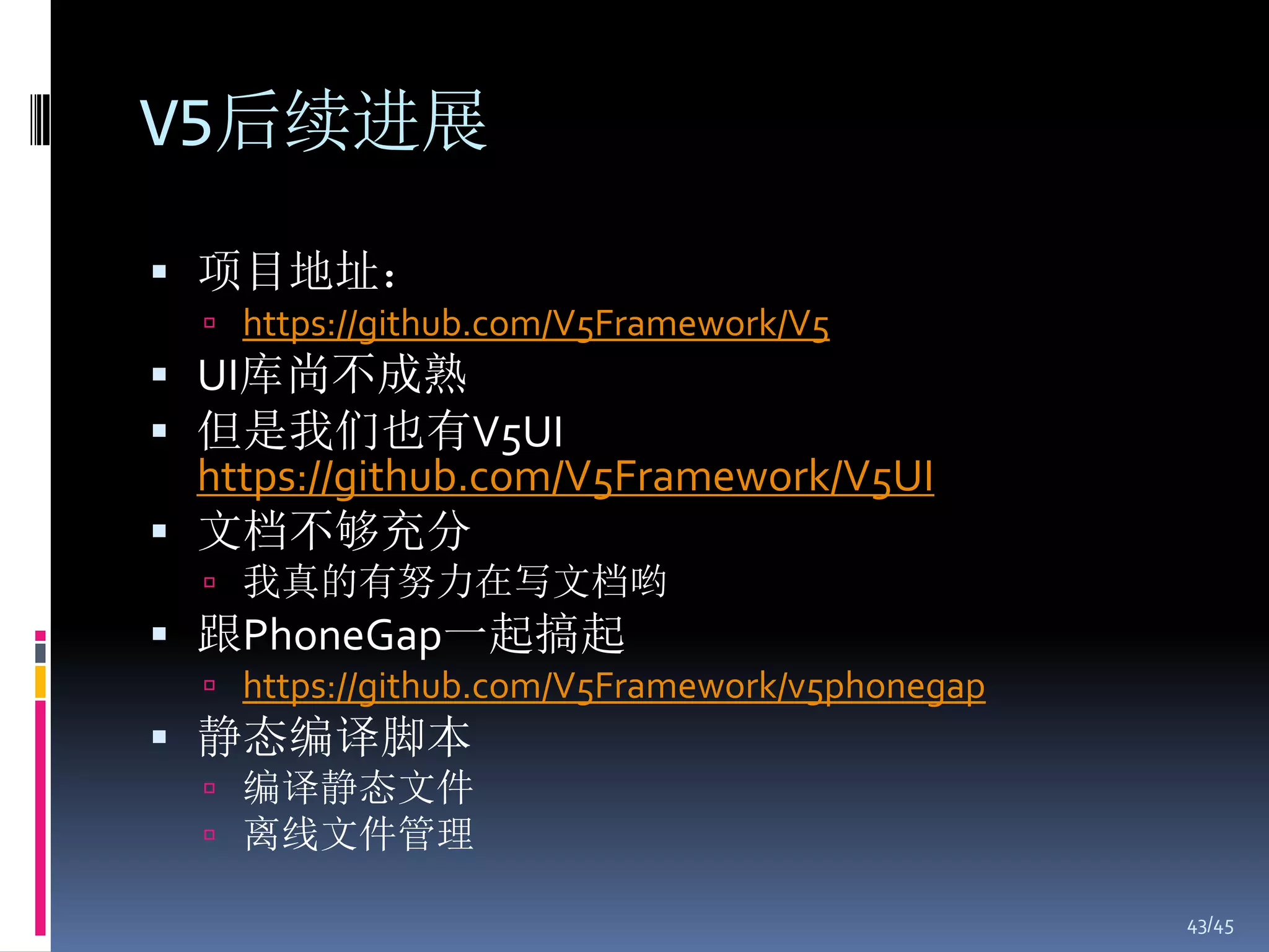 V5后续进展

 项目地址：
   https://github.com/V5Framework/V5
 UI库尚不成熟
 但是我们也有V5UI
  https://github.com/V5Framework/V5UI
 文档不够充分
   我真的有努力在写文档哟
 跟PhoneGap一起搞起
   https://github.com/V5Framework/v5phonegap
 静态编译脚本
   编译静态文件
   离线文件管理

                                                43/45
 