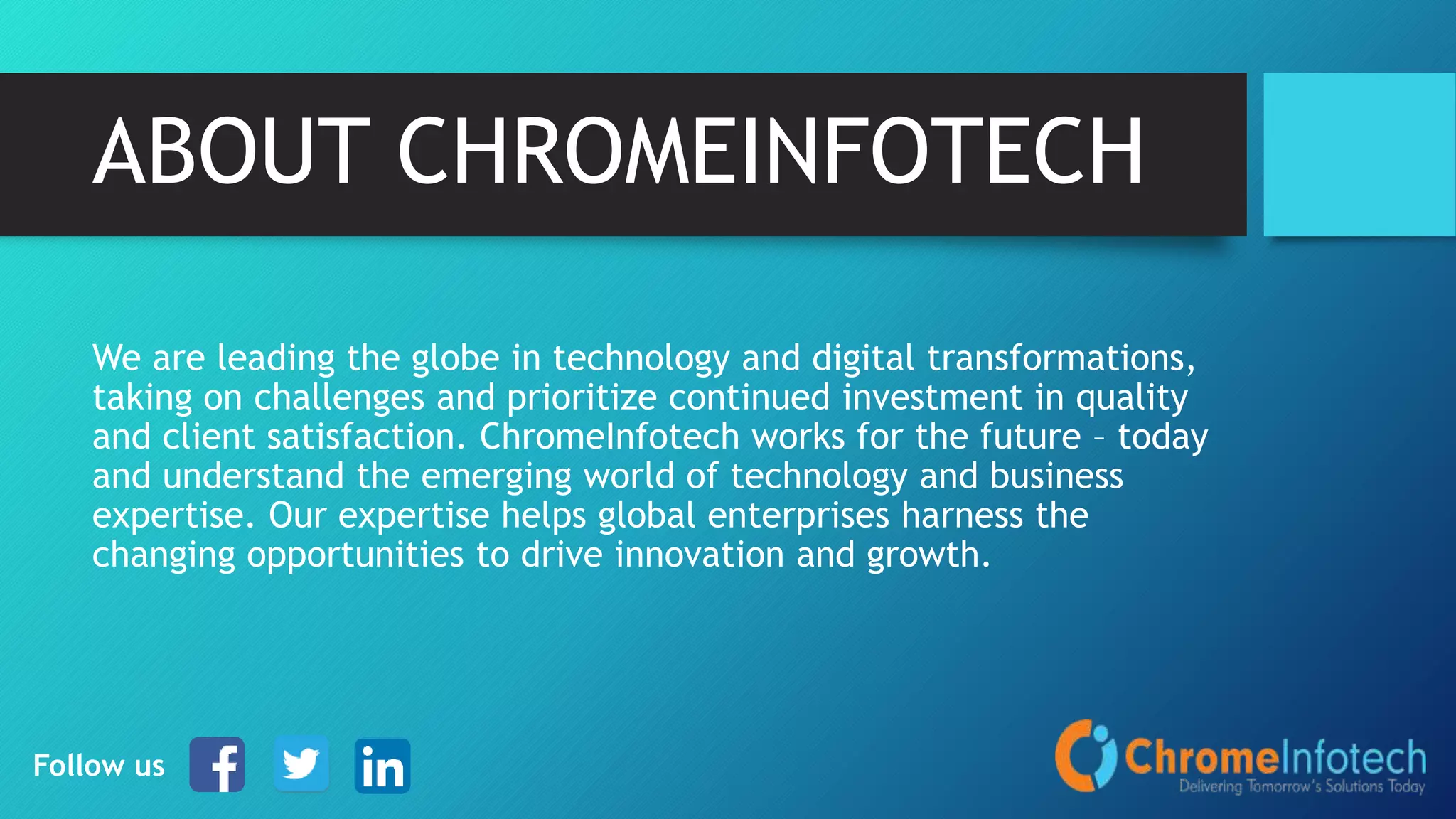 ABOUT CHROMEINFOTECH
We are leading the globe in technology and digital transformations,
taking on challenges and prioritize continued investment in quality
and client satisfaction. ChromeInfotech works for the future – today
and understand the emerging world of technology and business
expertise. Our expertise helps global enterprises harness the
changing opportunities to drive innovation and growth.
Follow us
 