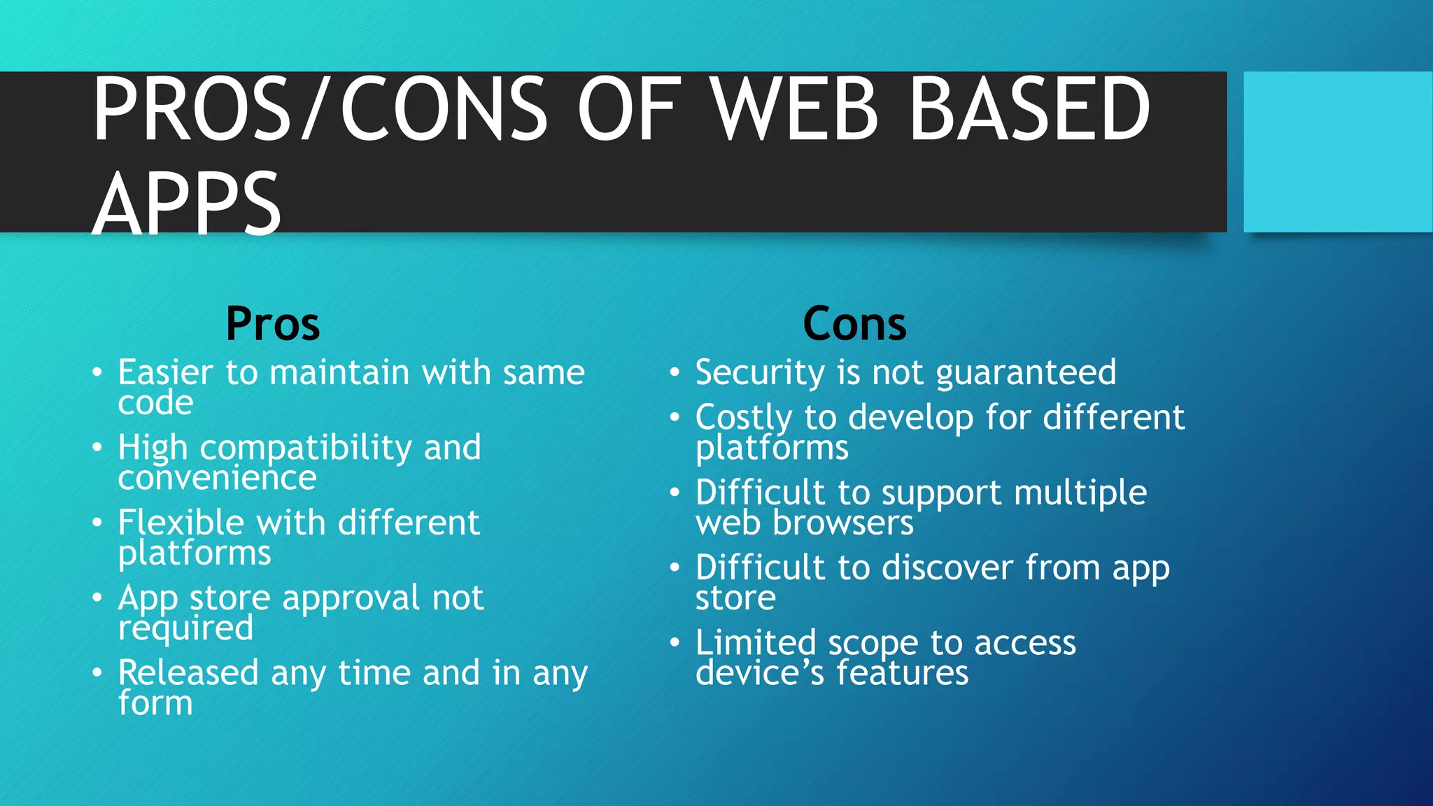 PROS/CONS OF WEB BASED
APPS
Pros
• Easier to maintain with same
code
• High compatibility and
convenience
• Flexible with different
platforms
• App store approval not
required
• Released any time and in any
form
Cons
• Security is not guaranteed
• Costly to develop for different
platforms
• Difficult to support multiple
web browsers
• Difficult to discover from app
store
• Limited scope to access
device’s features
 