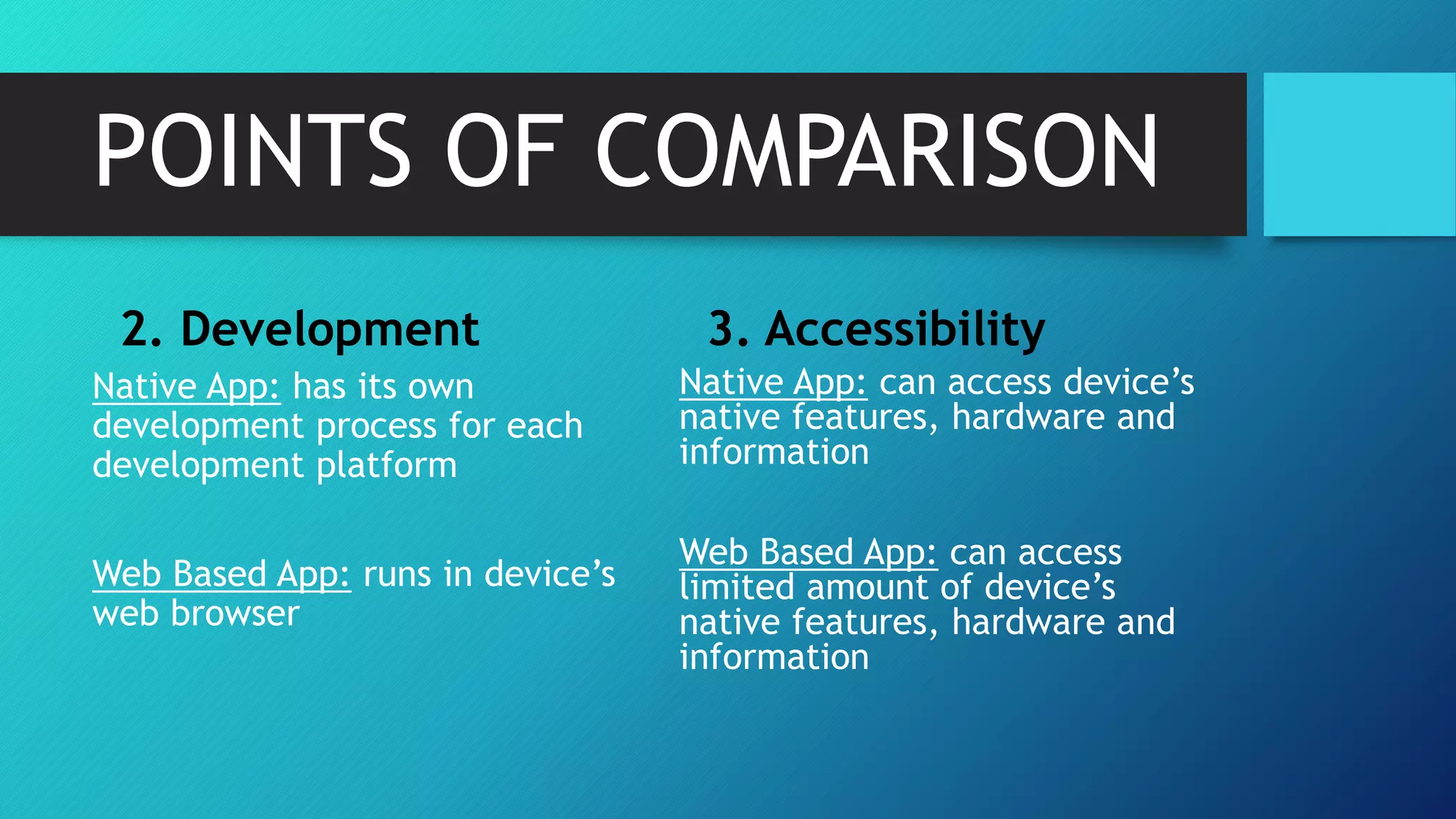 POINTS OF COMPARISON
2. Development
Native App: has its own
development process for each
development platform
Web Based App: runs in device’s
web browser
3. Accessibility
Native App: can access device’s
native features, hardware and
information
Web Based App: can access
limited amount of device’s
native features, hardware and
information
 
