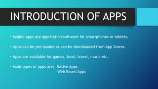 INTRODUCTION OF APPS
• Mobile apps are application software for smartphones or tablets.
• Apps can be pre loaded or can be downloaded from App Stores.
• Apps are available for games, food, travel, music etc.
• Main types of apps are: Native Apps
Web Based Apps
 