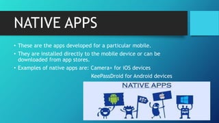 NATIVE APPS
• These are the apps developed for a particular mobile.
• They are installed directly to the mobile device or can be
downloaded from app stores.
• Examples of native apps are: Camera+ for iOS devices
KeePassDroid for Android devices
 
