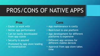 PROS/CONS OF NATIVE APPS
Pros
• Easier to work with
• Better app performance
• Can be easily downloaded
from app stores
• Security is assured
• Promoted by app store leading
to monetization
Cons
• App maintenance is costly
• Restricted to one platform
• App development for different
platforms is expensive
• Different app versions for
different mobile devices
• Approval from app store takes
time
 