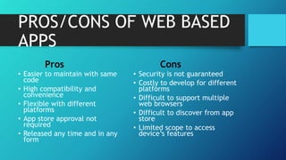 PROS/CONS OF WEB BASED
APPS
Pros
• Easier to maintain with same
code
• High compatibility and
convenience
• Flexible with different
platforms
• App store approval not
required
• Released any time and in any
form
Cons
• Security is not guaranteed
• Costly to develop for different
platforms
• Difficult to support multiple
web browsers
• Difficult to discover from app
store
• Limited scope to access
device’s features
 
