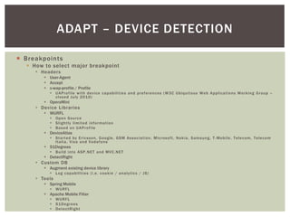 ADAPT – DEVICE DETECTION

¡  Breakpoints
   §  How to select major breakpoint
      §  Headers
          §  User-Agent
          §  Accept
          §  x-wap-profile / Profile
             §  UAProfile with device capabilities and preferences (W3C Ubiquitous Web Applications Working Group – closed July 2010)
          §  OperaMini
      §  Device Libraries
          §  WURFL
             §  Open Source
             §  Slightly limited information
             §  Based on UAProfile
          §  DeviceAtlas
             §  Started by Ericsson, Google, GSM Association, Microsoft, Nokia, Samsung, T-Mobile, Telecom, Telecom Italia, Visa and Vodafone
          §  51Degrees
             §  Build into ASP.NET and MVC.NET
          §  DetectRight
      §  Custom DB
          §  Augment existing device library
             §  Log capabilities (i.e. cookie / analytics / JS)
      §  Tools
          §  Spring Mobile
             §  WURFL
          §  Apache Mobile Filter
             §  WURFL
             §  51Degrees
             §  DetectRight
 