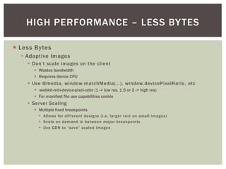 HIGH PERFORMANCE – LESS BY TES

¡  Less Bytes
  §  Adaptive Images
     §  Don’t scale images on the client
        §  Wastes bandwidth
        §  Requires device CPU
     §  Use @media, window.matchMedia(…), window.devicePixelRatio, etc
        §  -webkit-min-device-pixel-ratio (1 -> low res, 1.5 or 2 -> high res)
        §  For manifest file use capabilities cookie
     §  Server Scaling
        §  Multiple fixed breakpoints
          §  Allows for different designs (i.e. larger text on small images)
          §  Scale on demand in between major breakpoints
          §  Use CDN to “save” scaled images
 