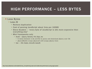 HIGH PERFORMANCE – LESS BY TES

   ¡  Less Bytes
        §  Less JS
            §  Remove duplication
            §  Cost of parsing JavaScript about 1ms per 100KB
            §  Steve Souders – “every byte of JavaScript is 10x more expensive then
                everything else”
            §  Mini frameworks only
                §  Avoid → jQuery, Sencha, YUI, Dojo, etc
                   §  It takes between 1 .5s and 8s to parse and download jQuer y over 3G
                   §  jQuer yMobile wraps jQuer yUI with wraps jQuer y Core
                §  Use → XUI, Zepto, microJS, baseJS




http://www.slideshare.net/mobile/Gomez_Inc/optimizing-web-and-mobile-site-performance-using-page-speed
 