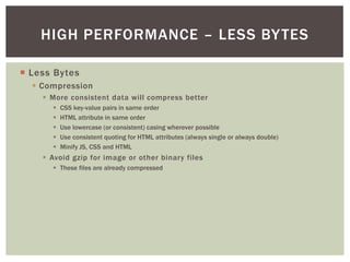 HIGH PERFORMANCE – LESS BY TES

¡  Less Bytes
  §  Compression
     §  More consistent data will compress better
        §    CSS key-value pairs in same order
        §    HTML attribute in same order
        §    Use lowercase (or consistent) casing wherever possible
        §    Use consistent quoting for HTML attributes (always single or always double)
        §    Minify JS, CSS and HTML
     §  Avoid gzip for image or other binary files
        §  These files are already compressed
 