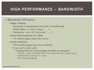 HIGH PERFORMANCE – BANDWIDTH

   ¡  Bandwidth Efficiency
        §  Eager loading
            §  Download in background and store in localStorage
            §  Mobile Web: <a class="eager" … />!
            §  Chromium: <link rel=“prerender” … />!
        §  Avoid bad requests (i.e. 404)
            §  7% mobile pages have (4xx) errors
        §  Avoid redirects
            §  73% mobile pages have (3xx) redirects
            §  If you can’t avoid cache
                 §  Language redirect for Accept-Language (see details on caching later)
                   §  Expires <= Date (to disable HTTP/1 .0 caches that don’t support Var y)
                   §  Cache-Control: max-age >= 1 year
                   §  Var y: Accept-Language




http://mobile.httparchive.org/
 