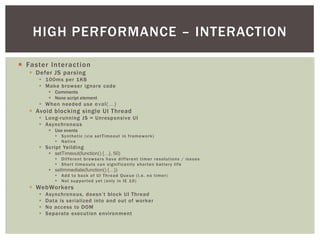 HIGH PERFORMANCE – INTERACTION

¡  Faster Interaction
   §  Defer JS parsing
      §  100ms per 1KB
      §  Make browser ignore code
             §  Comments
             §  None script element
      §  When needed use eval(…)!
   §  Avoid blocking single UI Thread
      §  Long-running JS = Unresponsive UI
      §  Asynchronous
             §  Use events
                §  Synthetic (via setTimeout in framework)
                §  Native
      §  Script Yeilding
             §  setTimeout(function() {…}, 50)!
                §  Different browsers have different timer resolutions / issues
                §  Short timeouts can significantly shorten battery life
             §  setImmediate(function() {…})!
                §  Add to back of UI Thread Queue (i.e. no timer)
                §  Not supported yet (only in IE 10)
   §  WebWorkers
      §    Asynchronous, doesn’t block UI Thread
      §    Data is serialized into and out of worker
      §    No access to DOM
      §    Separate execution environment
 