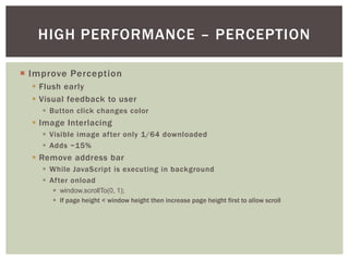 HIGH PERFORMANCE – PERCEPTION

¡  Improve Perception
  §  Flush early
  §  Visual feedback to user
    §  Button click changes color
  §  Image Interlacing
    §  Visible image after only 1/64 downloaded
    §  Adds ~15%
  §  Remove address bar
    §  While JavaScript is executing in background
    §  After onload
       §  window.scrollTo(0, 1);!
       §  If page height < window height then increase page height first to allow scroll
 
