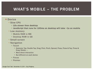 WHAT’S MOBILE – THE PROBLEM

   ¡  Device
        §  Slow CPU
            §  10x slower then desktop
            §  JavaScript that runs for 100ms on desktop will take ~1s on mobile
        §  Low memory
            §  Mobile RAM in MB
            §  Desktop RAM in GB
        §  Small screen
        §  Navigation
            §  Touch
                §  Gestures: Tap, Double Tap, Drag, Flick, Pinch, Spread, Press, Press & Tap, Press & Drag,
                    Rotate, …
                §  More direct interaction
                §  But different on each device
            §  Focus
            §  Pointer

Google Tech Talk - November 10, 2011 - Guy Podjarny
 