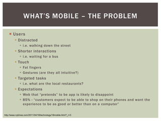 WHAT’S MOBILE – THE PROBLEM

   ¡  Users
        §  Distracted
            §  i.e. walking down the street
        §  Shorter interactions
            §  i.e. waiting for a bus
        §  Touch
            §  Fat fingers
            §  Gestures (are they all intuitive?)
        §  Targeted tasks
            §  i.e. what are the local restaurants?
        §  Expectations
            §  Web that “pretends” to be app is likely to disappoint
            §  85% - “customers expect to be able to shop on their phones and want the
                experience to be as good or better than on a computer”


http://www.nytimes.com/2011/04/18/technology/18mobile.html?_r=3
 