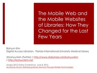 The Mobile Web and
                                  the Mobile Websites
                                  of Libraries: How They
                                  Changed for the Last
                                  Few Years

Bohyun Kim
Digital Access Librarian, Florida International University Medical Library

@bohyunkim (Twitter) / http://www.slideshare.net/bohyunkim
/ http://bohyunkim.net
Amigos 2012 Online Conference. June 8, 2012.
Access by Touch: Delivering Library Services Through Mobile Technologies,
 