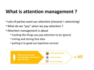 What is attention management ? Lots of parties want our attention (classical = advertsing) What do we “pay” when we pay attention ? Attention management is about tracking the things you pay attention to (or ignore) mining and storing that data putting it to good use (optimize service) 