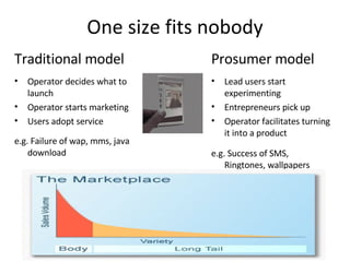 One size fits nobody Prosumer model Lead users start experimenting Entrepreneurs pick up Operator facilitates turning it into a product e.g. Success of SMS, Ringtones, wallpapers Traditional model Operator decides what to launch Operator starts marketing Users adopt service e.g. Failure of wap, mms, java download 