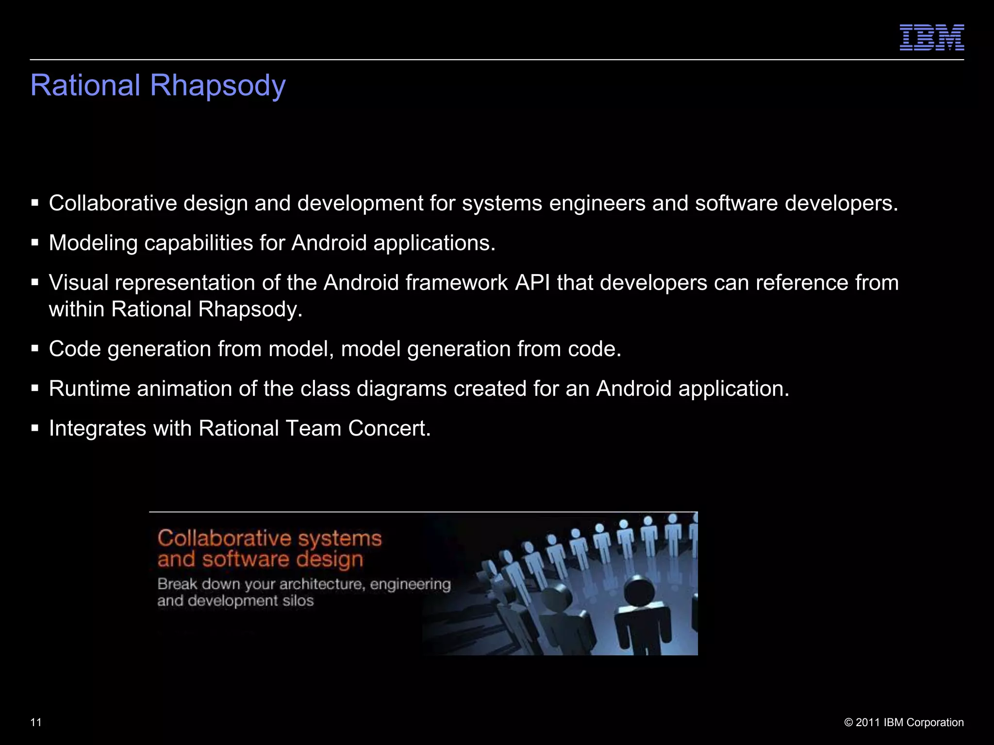 Rational Rhapsody


 Collaborative design and development for systems engineers and software developers.
 Modeling capabilities for Android applications.
 Visual representation of the Android framework API that developers can reference from
  within Rational Rhapsody.
 Code generation from model, model generation from code.
 Runtime animation of the class diagrams created for an Android application.
 Integrates with Rational Team Concert.




11                                                                               © 2011 IBM Corporation
 