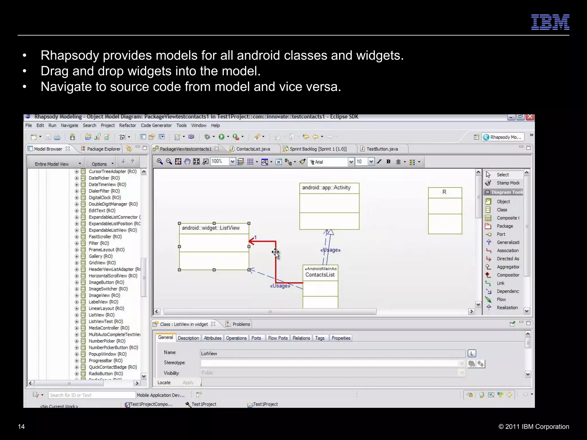 •   Rhapsody provides models for all android classes and widgets.
 •   Drag and drop widgets into the model.
 •   Navigate to source code from model and vice versa.




14                                                                   © 2011 IBM Corporation
 