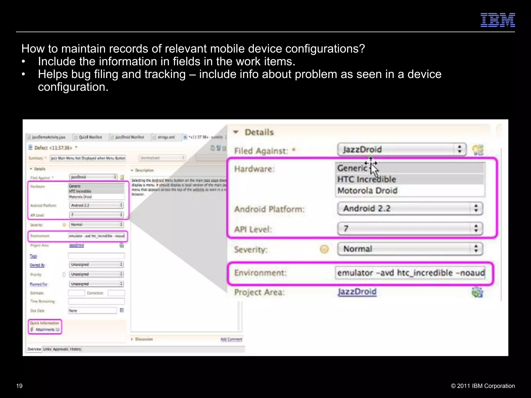 How to maintain records of relevant mobile device configurations?
 • Include the information in fields in the work items.
 • Helps bug filing and tracking – include info about problem as seen in a device
   configuration.




19                                                                                  © 2011 IBM Corporation
 