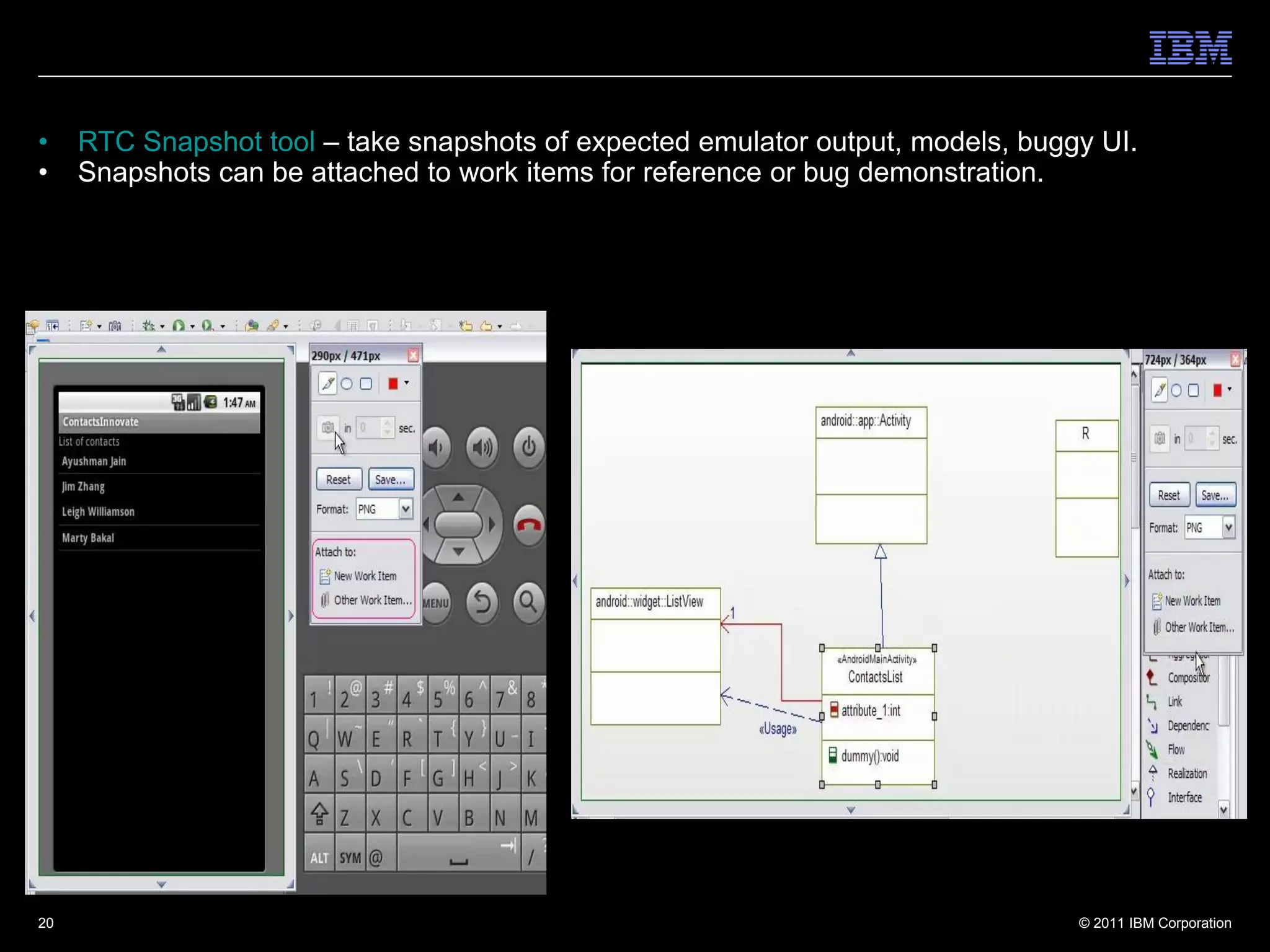 •    RTC Snapshot tool – take snapshots of expected emulator output, models, buggy UI.
•    Snapshots can be attached to work items for reference or bug demonstration.




20                                                                               © 2011 IBM Corporation
 