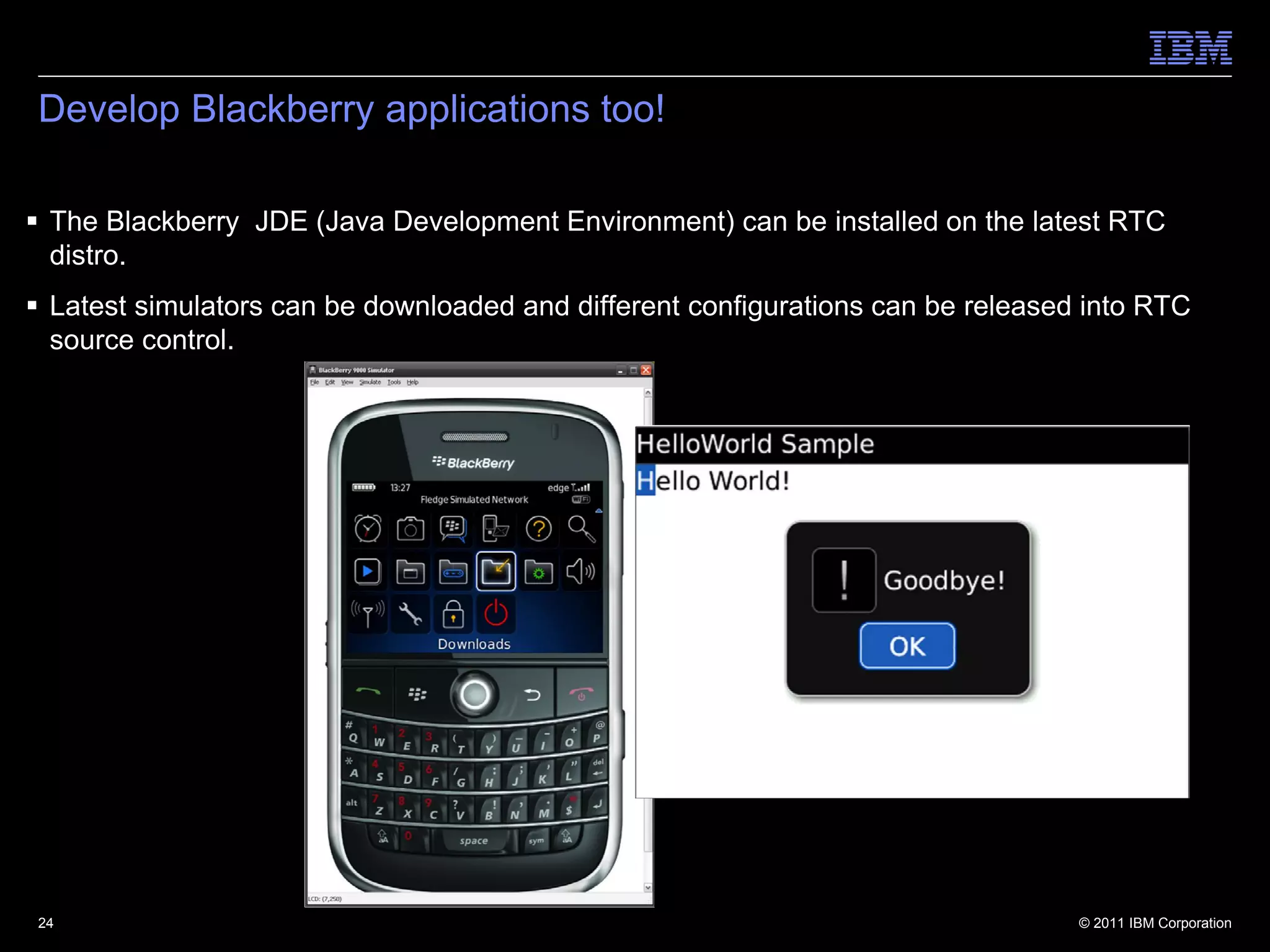 Develop Blackberry applications too!

 The Blackberry JDE (Java Development Environment) can be installed on the latest RTC
  distro.
 Latest simulators can be downloaded and different configurations can be released into RTC
  source control.




24                                                                                © 2011 IBM Corporation
 