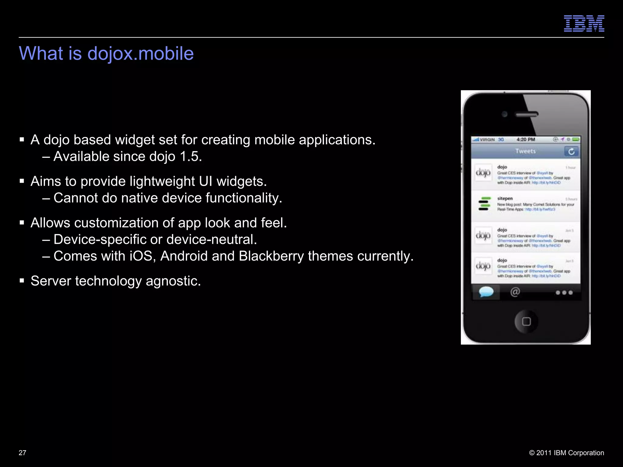 What is dojox.mobile



 A dojo based widget set for creating mobile applications.
    – Available since dojo 1.5.
 Aims to provide lightweight UI widgets.
    – Cannot do native device functionality.
 Allows customization of app look and feel.
    – Device-specific or device-neutral.
    – Comes with iOS, Android and Blackberry themes currently.
 Server technology agnostic.




27                                                               © 2011 IBM Corporation
 
