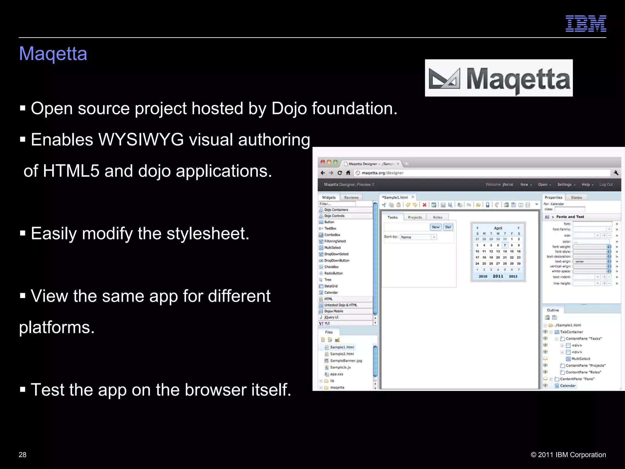 Maqetta

 Open source project hosted by Dojo foundation.
 Enables WYSIWYG visual authoring
 of HTML5 and dojo applications.


 Easily modify the stylesheet.


 View the same app for different
platforms.


 Test the app on the browser itself.


28                                                 © 2011 IBM Corporation
 