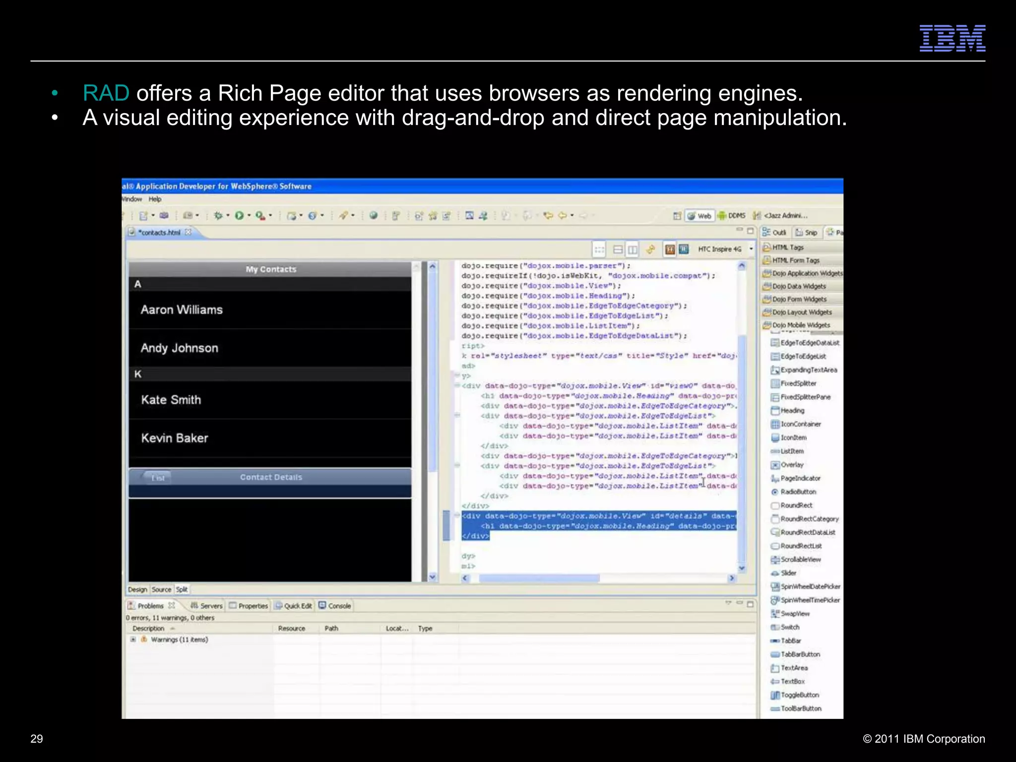 •   RAD offers a Rich Page editor that uses browsers as rendering engines.
     •   A visual editing experience with drag-and-drop and direct page manipulation.




29                                                                                      © 2011 IBM Corporation
 
