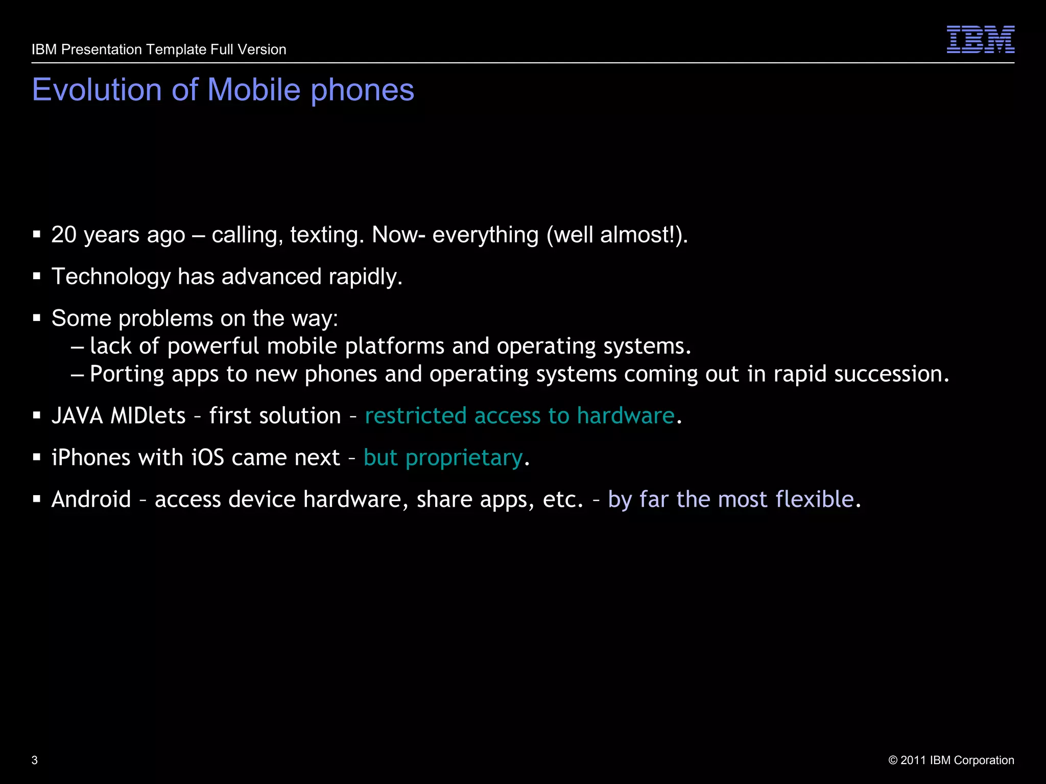 IBM Presentation Template Full Version


Evolution of Mobile phones



 20 years ago – calling, texting. Now- everything (well almost!).
 Technology has advanced rapidly.
 Some problems on the way:
   – lack of powerful mobile platforms and operating systems.
   – Porting apps to new phones and operating systems coming out in rapid succession.
 JAVA MIDlets – first solution – restricted access to hardware.
 iPhones with iOS came next – but proprietary.
 Android – access device hardware, share apps, etc. – by far the most flexible.




3                                                                                  © 2011 IBM Corporation
 