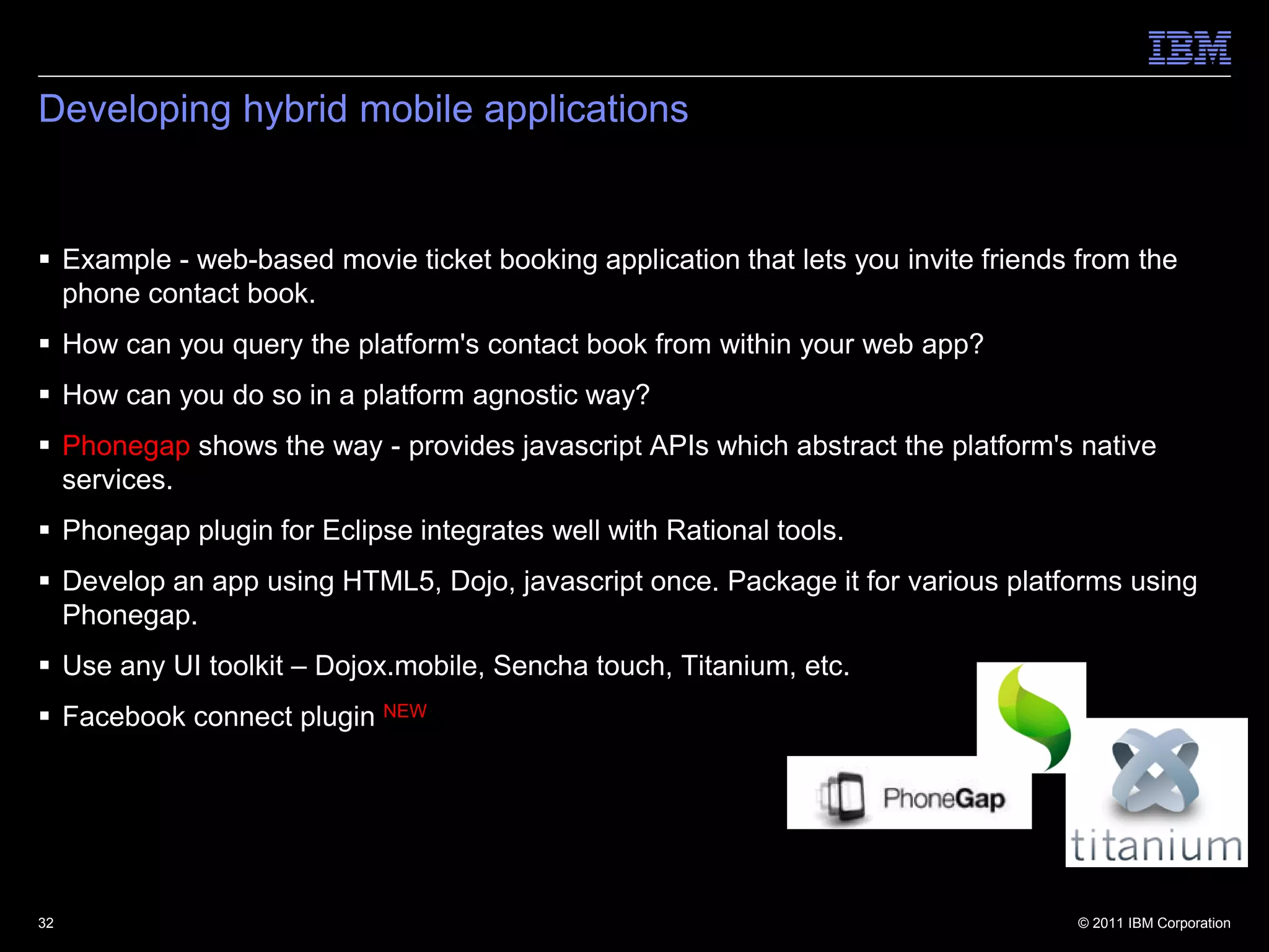 Developing hybrid mobile applications


 Example - web-based movie ticket booking application that lets you invite friends from the
  phone contact book.
 How can you query the platform's contact book from within your web app?
 How can you do so in a platform agnostic way?
 Phonegap shows the way - provides javascript APIs which abstract the platform's native
  services.
 Phonegap plugin for Eclipse integrates well with Rational tools.
 Develop an app using HTML5, Dojo, javascript once. Package it for various platforms using
  Phonegap.
 Use any UI toolkit – Dojox.mobile, Sencha touch, Titanium, etc.
 Facebook connect plugin NEW




32                                                                                 © 2011 IBM Corporation
 