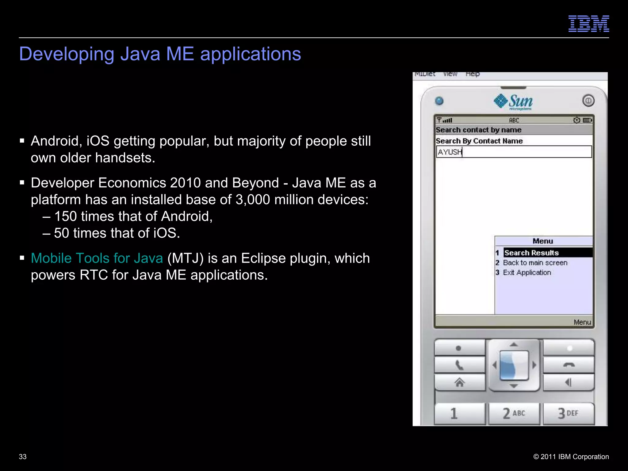 Developing Java ME applications



 Android, iOS getting popular, but majority of people still
  own older handsets.
 Developer Economics 2010 and Beyond - Java ME as a
  platform has an installed base of 3,000 million devices:
    – 150 times that of Android,
    – 50 times that of iOS.
 Mobile Tools for Java (MTJ) is an Eclipse plugin, which
  powers RTC for Java ME applications.




33                                                             © 2011 IBM Corporation
 