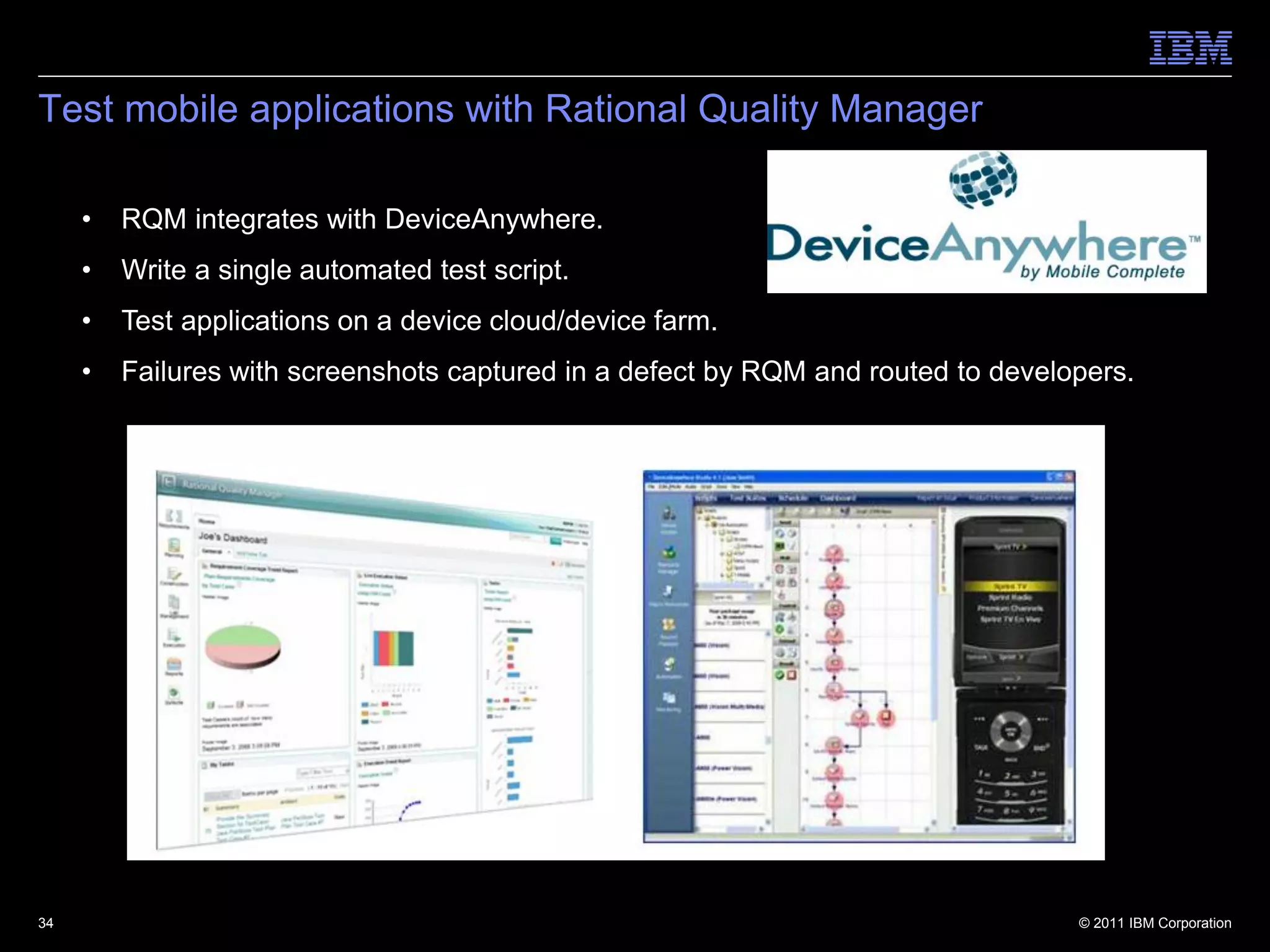 Test mobile applications with Rational Quality Manager

     •   RQM integrates with DeviceAnywhere.
     •   Write a single automated test script.
     •   Test applications on a device cloud/device farm.
     •   Failures with screenshots captured in a defect by RQM and routed to developers.




34                                                                                 © 2011 IBM Corporation
 