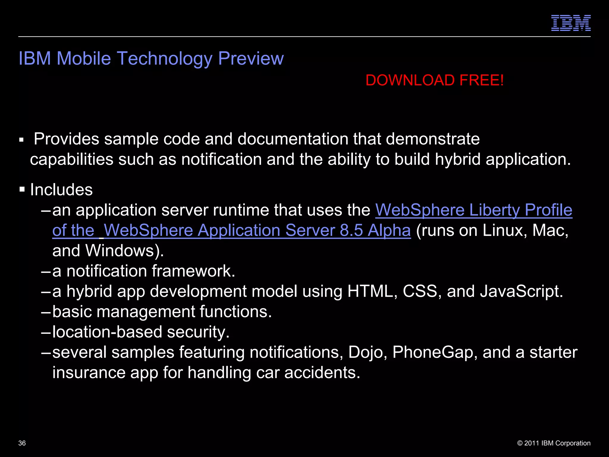 IBM Mobile Technology Preview
                                                     DOWNLOAD FREE!


    Provides sample code and documentation that demonstrate
     capabilities such as notification and the ability to build hybrid application.
 Includes
    –an application server runtime that uses the WebSphere Liberty Profile
     of the WebSphere Application Server 8.5 Alpha (runs on Linux, Mac,
     and Windows).
    –a notification framework.
    –a hybrid app development model using HTML, CSS, and JavaScript.
    –basic management functions.
    –location-based security.
    –several samples featuring notifications, Dojo, PhoneGap, and a starter
     insurance app for handling car accidents.


36                                                                         © 2011 IBM Corporation
 