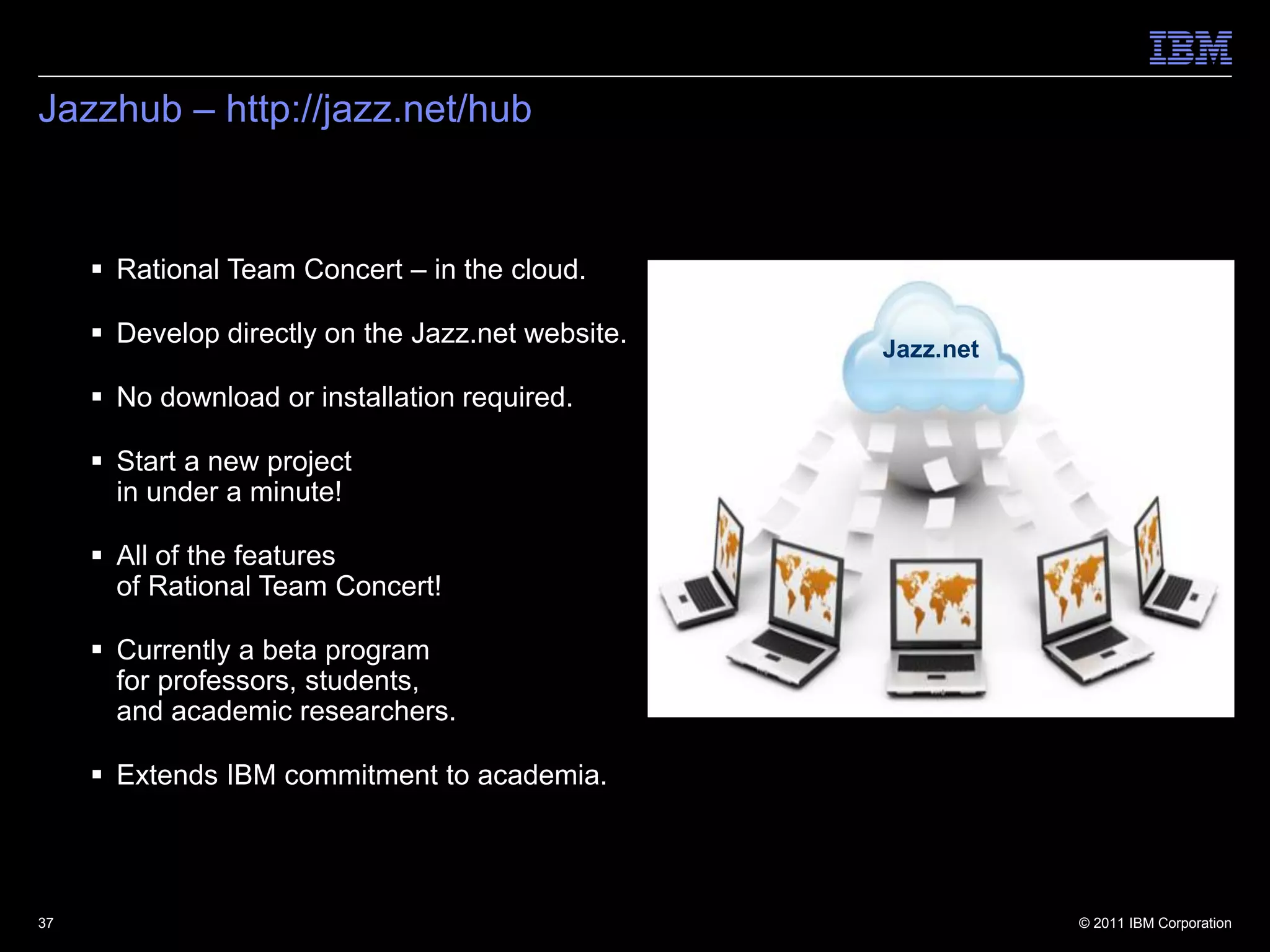 Jazzhub – http://jazz.net/hub



      Rational Team Concert – in the cloud.

      Develop directly on the Jazz.net website.
                                                   Jazz.net
      No download or installation required.

      Start a new project
       in under a minute!

      All of the features
       of Rational Team Concert!

      Currently a beta program
       for professors, students,
       and academic researchers.

      Extends IBM commitment to academia.




37                                                            © 2011 IBM Corporation
 