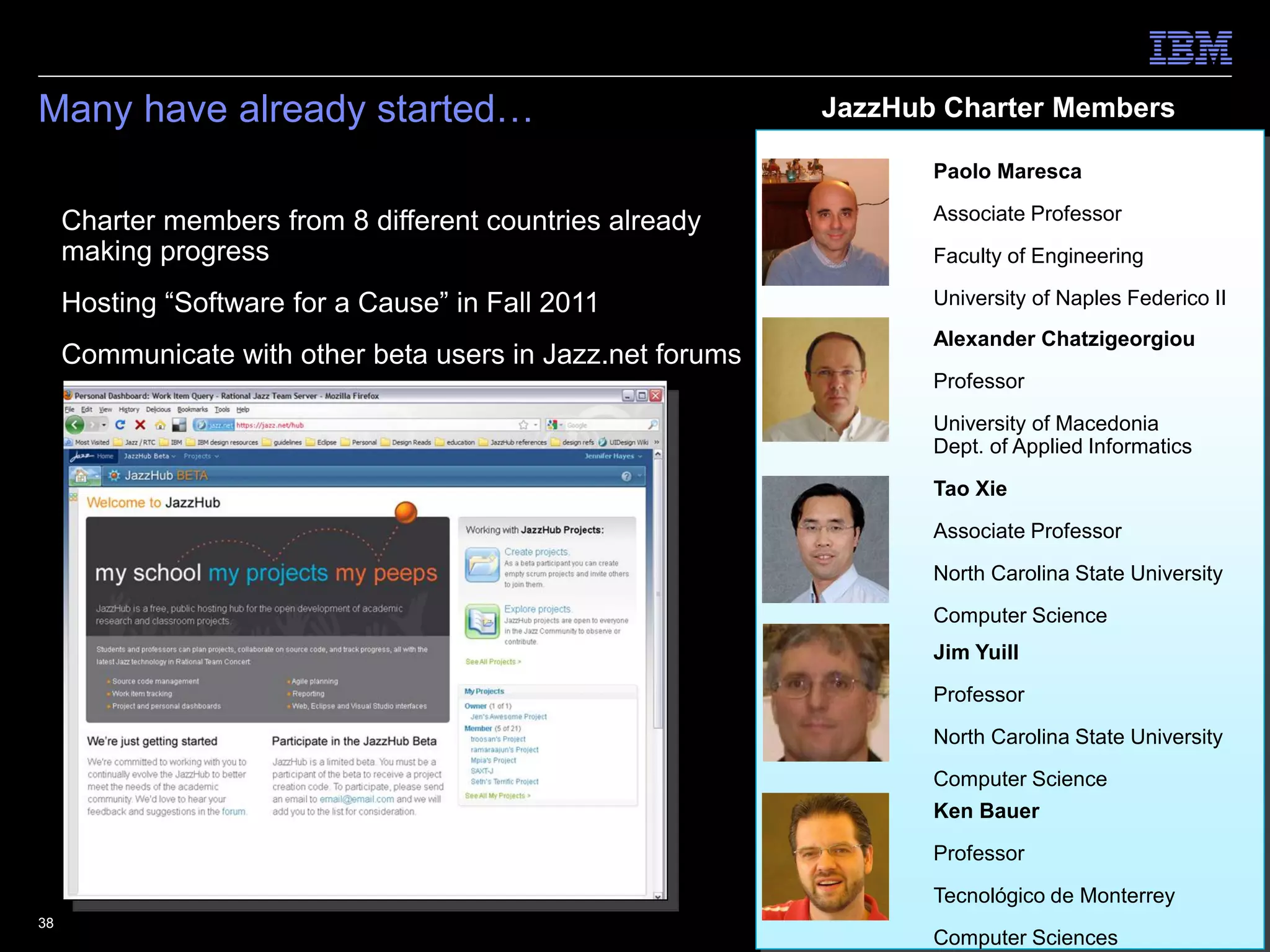 Many have already started…                               JazzHub Charter Members

                                                                Paolo Maresca

 Charter members from 8 different countries already            Associate Professor
  making progress                                               Faculty of Engineering

 Hosting “Software for a Cause” in Fall 2011                   University of Naples Federico II
                                                                Alexander Chatzigeorgiou
 Communicate with other beta users in Jazz.net forums
                                                                Professor

                                                                University of Macedonia
                                                                Dept. of Applied Informatics

                                                                Tao Xie
                                                                Associate Professor

                                                                North Carolina State University
                                                                Computer Science
                                                                Jim Yuill

                                                                Professor

                                                                North Carolina State University
                                                                Computer Science
                                                                Ken Bauer

                                                                Professor
                                                                Tecnológico de Monterrey
38                                                                             © 2011 IBM Corporation
                                                                Computer Sciences
 