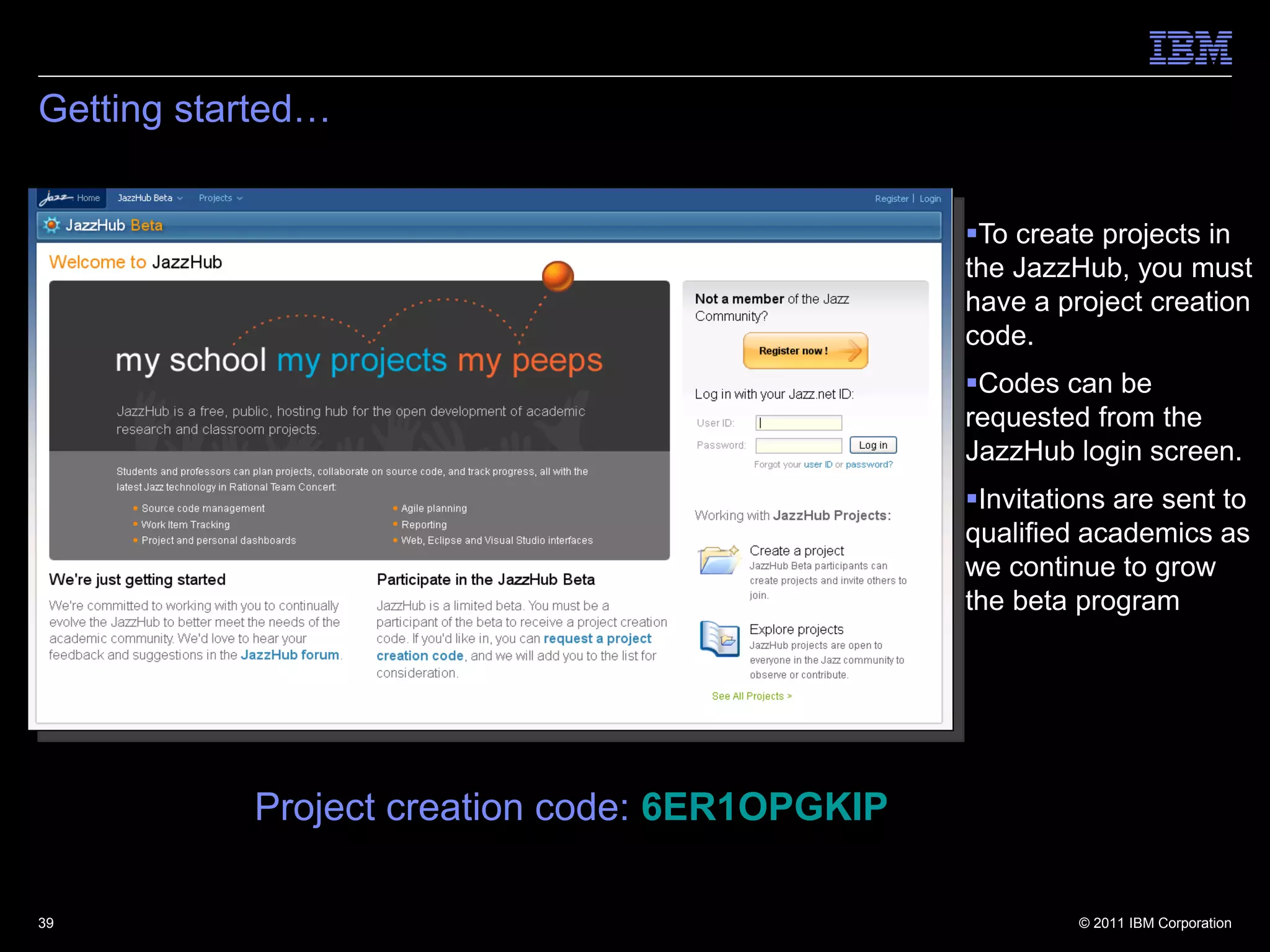 Getting started…


                                               To create projects in
                                               the JazzHub, you must
                                               have a project creation
                                               code.
                                               Codes can be
                                               requested from the
                                               JazzHub login screen.
                                               Invitations are sent to
                                               qualified academics as
                                               we continue to grow
                                               the beta program




           Project creation code: 6ER1OPGKIP

39                                                      © 2011 IBM Corporation
 