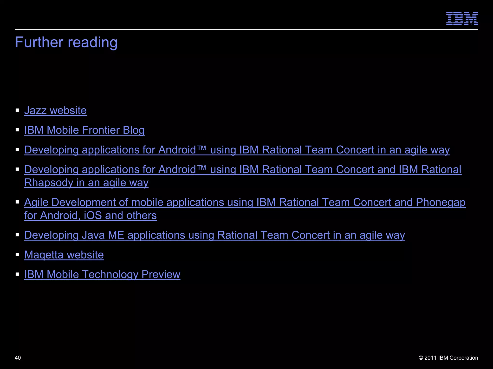 Further reading



 Jazz website
 IBM Mobile Frontier Blog
 Developing applications for Android™ using IBM Rational Team Concert in an agile way
 Developing applications for Android™ using IBM Rational Team Concert and IBM Rational
  Rhapsody in an agile way
 Agile Development of mobile applications using IBM Rational Team Concert and Phonegap
  for Android, iOS and others
 Developing Java ME applications using Rational Team Concert in an agile way
 Maqetta website
 IBM Mobile Technology Preview




40                                                                              © 2011 IBM Corporation
 