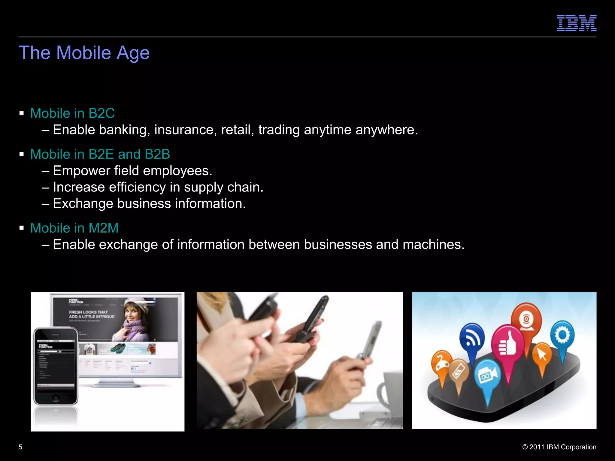 The Mobile Age


 Mobile in B2C
   – Enable banking, insurance, retail, trading anytime anywhere.
 Mobile in B2E and B2B
   – Empower field employees.
   – Increase efficiency in supply chain.
   – Exchange business information.
 Mobile in M2M
   – Enable exchange of information between businesses and machines.




5                                                                      © 2011 IBM Corporation
 