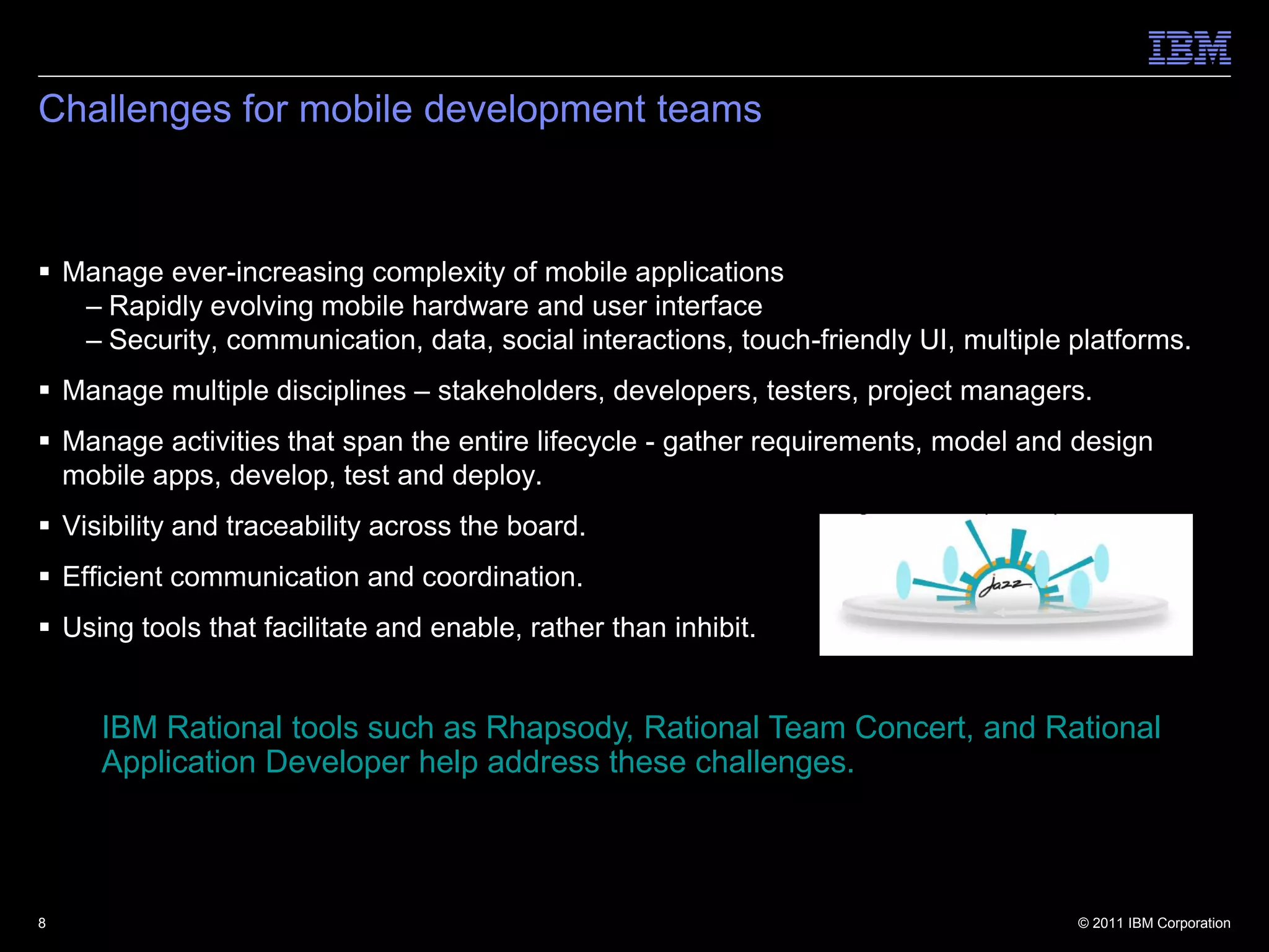 Challenges for mobile development teams



 Manage ever-increasing complexity of mobile applications
   – Rapidly evolving mobile hardware and user interface
   – Security, communication, data, social interactions, touch-friendly UI, multiple platforms.
 Manage multiple disciplines – stakeholders, developers, testers, project managers.
 Manage activities that span the entire lifecycle - gather requirements, model and design
  mobile apps, develop, test and deploy.
 Visibility and traceability across the board.
 Efficient communication and coordination.
 Using tools that facilitate and enable, rather than inhibit.


     IBM Rational tools such as Rhapsody, Rational Team Concert, and Rational
     Application Developer help address these challenges.



8                                                                                    © 2011 IBM Corporation
 