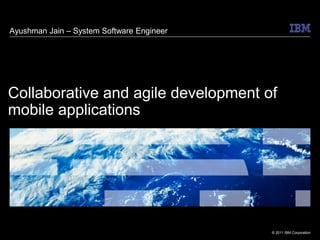 Ayushman Jain – System Software Engineer




Collaborative and agile development of
mobile applications




                                           © 2011 IBM Corporation
 