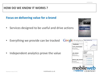 CONFIDENTIAL




HOW DO WE KNOW IT WORKS ?

 Focus on delivering value for a brand


 • Services designed to be useful and drive actions


 • Everything we provide can be tracked


 • Independent analytics prove the value




 Mobileweb Company © 2011   mobileweb.co.uk
 