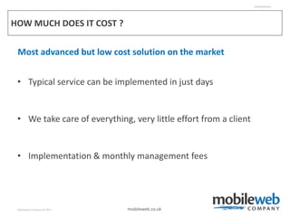 CONFIDENTIAL




HOW MUCH DOES IT COST ?

 Most advanced but low cost solution on the market


 • Typical service can be implemented in just days


 • We take care of everything, very little effort from a client


 • Implementation & monthly management fees




 Mobileweb Company © 2011     mobileweb.co.uk
 