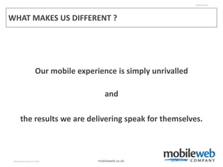 CONFIDENTIAL




WHAT MAKES US DIFFERENT ?




                    Our mobile experience is simply unrivalled

                                        and

       the results we are delivering speak for themselves.



 Mobileweb Company © 2011            mobileweb.co.uk
 