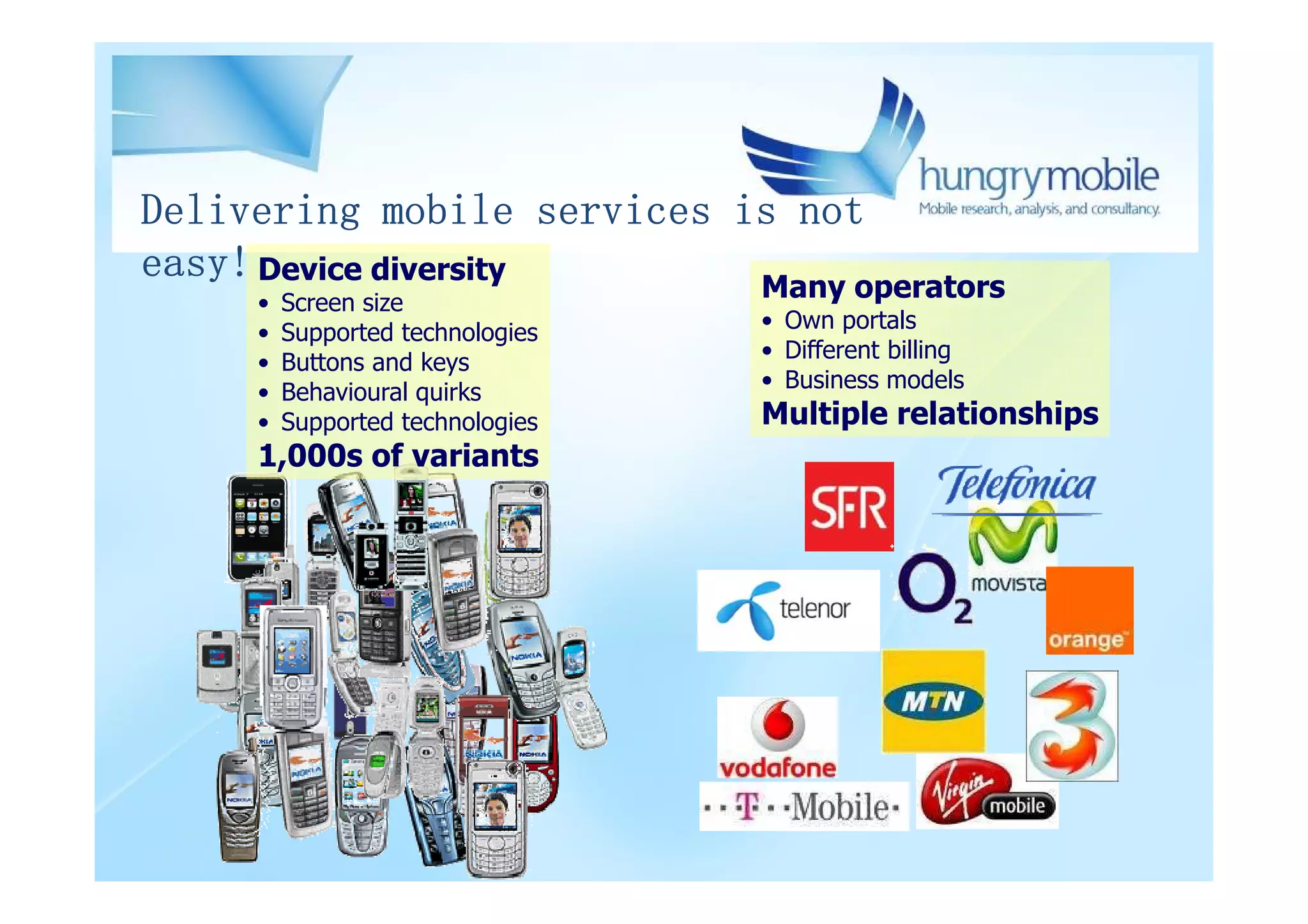 Delivering mobile services is not
easy! Device diversity      Many operators
     •   Screen size
     •   Supported technologies   • Own portals
     •   Buttons and keys         • Different billing
     •   Behavioural quirks       • Business models
     •   Supported technologies   Multiple relationships
     1,000s of variants
 