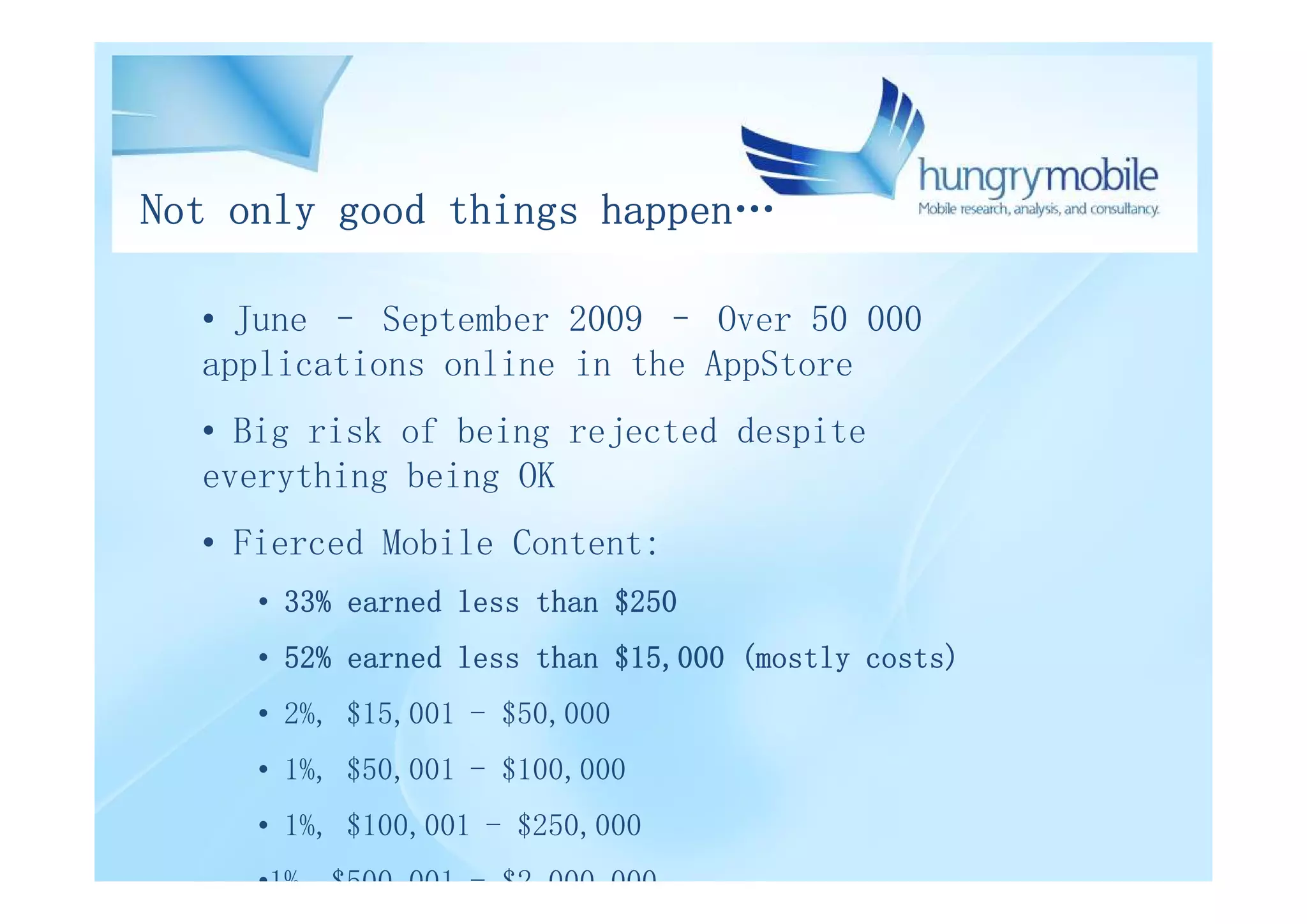 Not only good things happen…

  • June – September 2009 – Over 50 000
  applications online in the AppStore
  • Big risk of being rejected despite
  everything being OK
  • Fierced Mobile Content:
     • 33% earned less than $250
     • 52% earned less than $15,000 (mostly costs)
     • 2%, $15,001 - $50,000
     • 1%, $50,001 - $100,000
     • 1%, $100,001 - $250,000
     •1%, $500,001 - $2,000,000
 