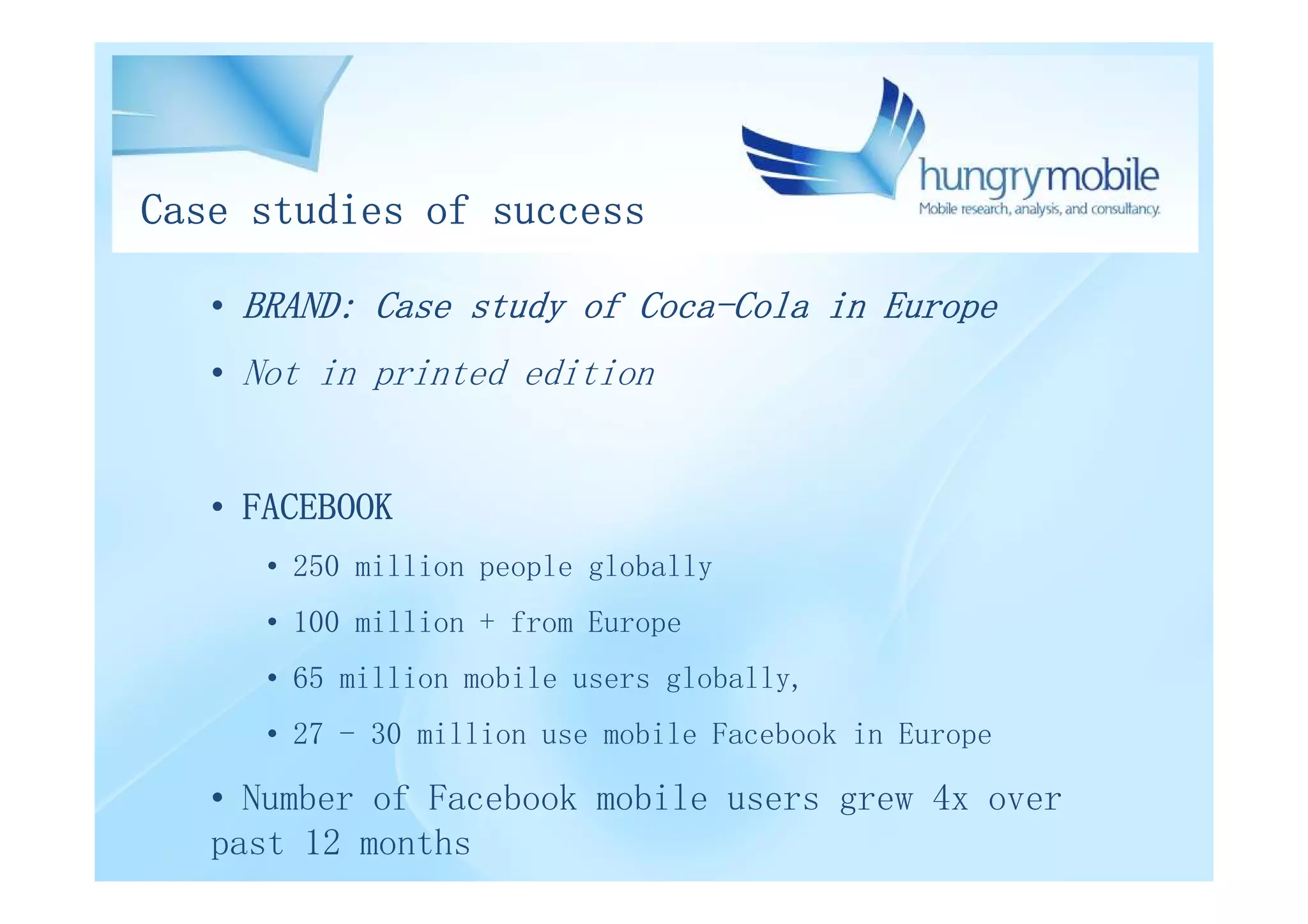 Case studies of success

   • BRAND: Case study of Coca-Cola in Europe
   • Not in printed edition


   • FACEBOOK
      • 250 million people globally
      • 100 million + from Europe
      • 65 million mobile users globally,
      • 27 - 30 million use mobile Facebook in Europe

   • Number of Facebook mobile users grew 4x over
   past 12 months
 