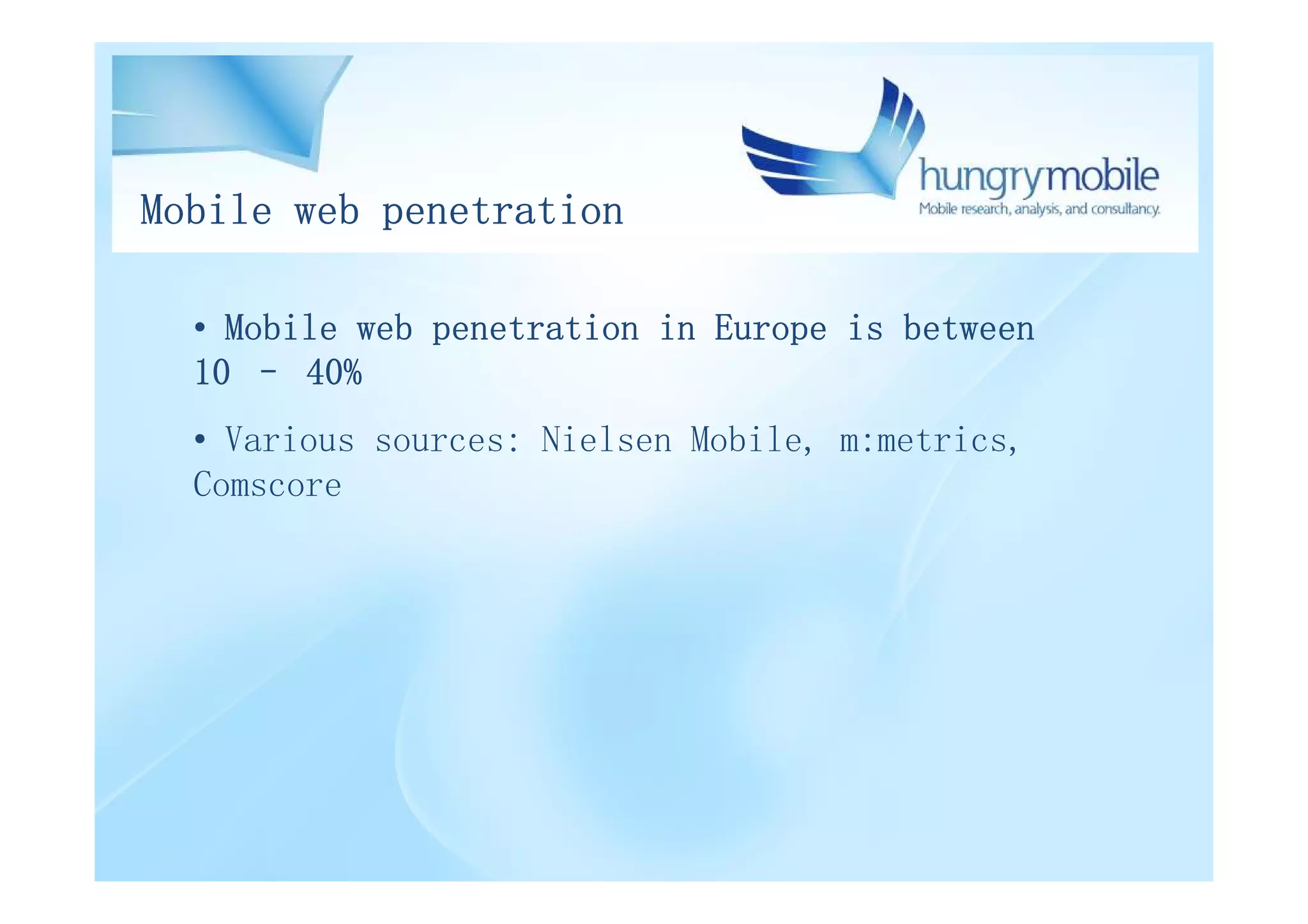 Mobile web penetration

  • Mobile web penetration in Europe is between
  10 – 40%
  • Various sources: Nielsen Mobile, m:metrics,
  Comscore
 